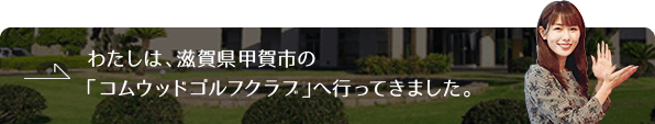 わたしは、滋賀県甲賀市の「コムウッドゴルフクラブ」へ行ってきました。